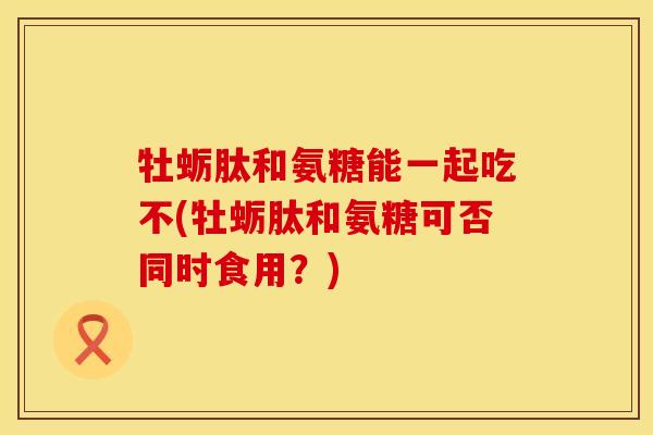 牡蛎肽和氨糖能一起吃不(牡蛎肽和氨糖可否同时食用?) 牡蛎肽和氨糖能一起吃不(牡蛎肽和氨糖可否同时食用?)