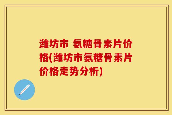 潍坊市 氨糖骨素片价格(潍坊市氨糖骨素片价格走势分析)