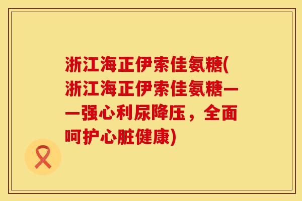 浙江海正伊索佳氨糖(浙江海正伊索佳氨糖——强心利尿降压，全面呵护心脏健康)