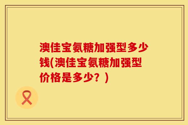 澳佳宝氨糖加强型多少钱(澳佳宝氨糖加强型价格是多少？)