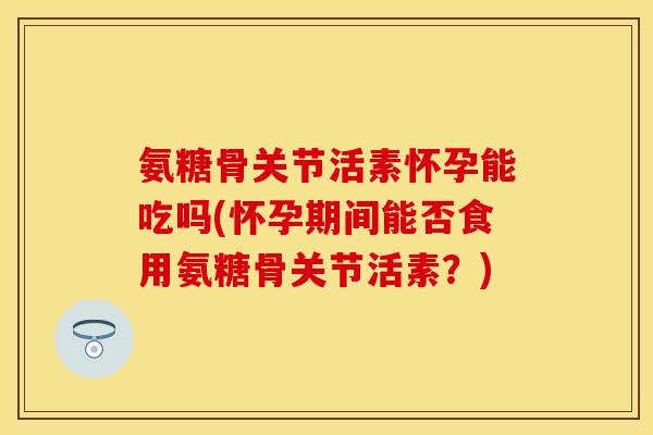 氨糖骨关节活素怀孕能吃吗(怀孕期间能否食用氨糖骨关节活素？)
