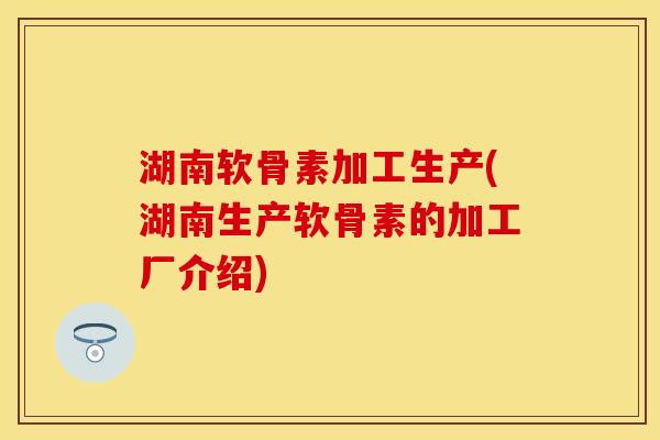 湖南软骨素加工生产(湖南生产软骨素的加工厂介绍)