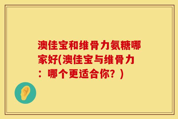 澳佳宝和维骨力氨糖哪家好(澳佳宝与维骨力：哪个更适合你？)