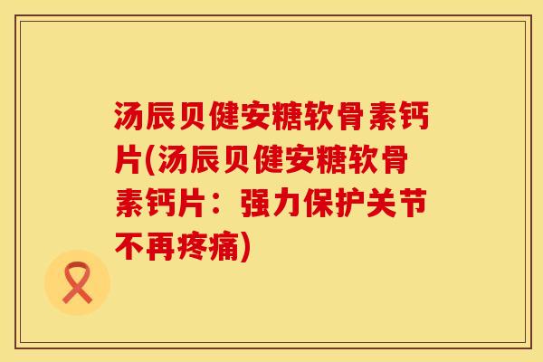 汤辰贝健安糖软骨素钙片(汤辰贝健安糖软骨素钙片：强力保护关节不再疼痛)