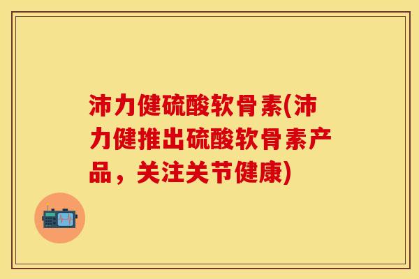 沛力健硫酸软骨素(沛力健推出硫酸软骨素产品，关注关节健康)