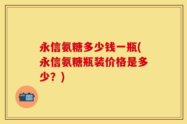 永信氨糖多少钱一瓶(永信氨糖瓶装价格是多少？)
