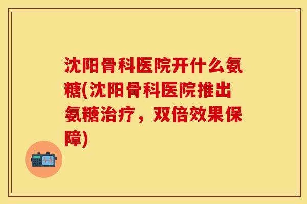 沈阳骨科医院开什么氨糖(沈阳骨科医院推出氨糖治疗，双倍效果保障)