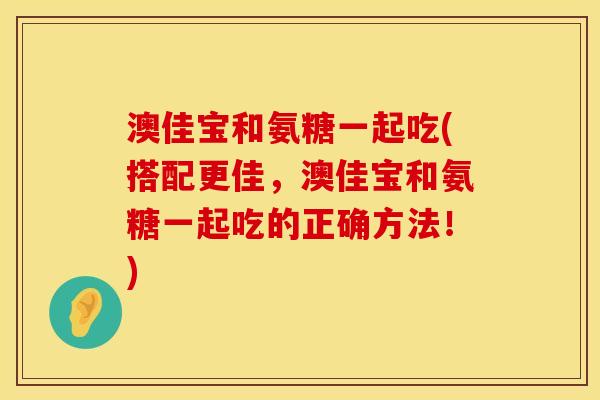 澳佳宝和氨糖一起吃(搭配更佳，澳佳宝和氨糖一起吃的正确方法！)
