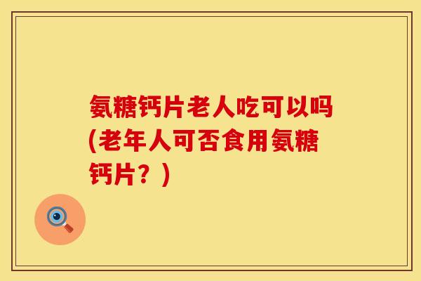 氨糖钙片老人吃可以吗(老年人可否食用氨糖钙片？)