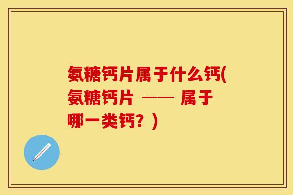 氨糖钙片属于什么钙(氨糖钙片 ── 属于哪一类钙？)