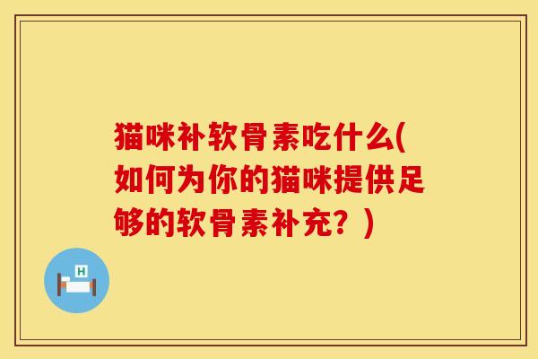 猫咪补软骨素吃什么(如何为你的猫咪提供足够的软骨素补充？)