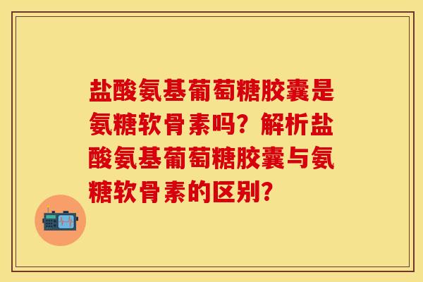 盐酸氨基葡萄糖胶囊是氨糖软骨素吗？解析盐酸氨基葡萄糖胶囊与氨糖软骨素的区别？