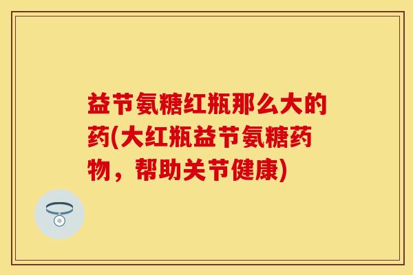 益节氨糖红瓶那么大的药(大红瓶益节氨糖药物，帮助关节健康)