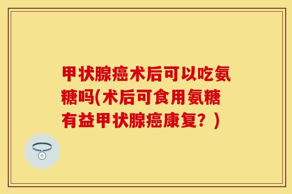 甲状腺癌术后可以吃氨糖吗(术后可食用氨糖有益甲状腺癌康复？)
