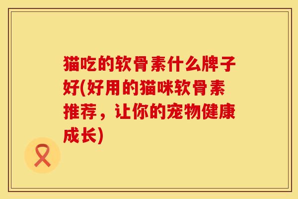 猫吃的软骨素什么牌子好(好用的猫咪软骨素推荐，让你的宠物健康成长)