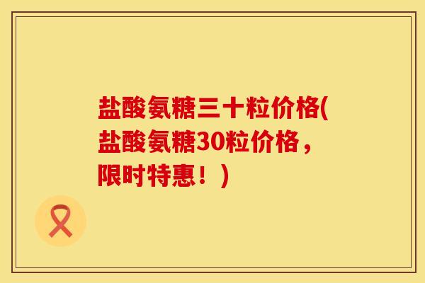 盐酸氨糖三十粒价格(盐酸氨糖30粒价格，限时特惠！)