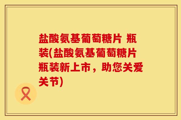 盐酸氨基葡萄糖片 瓶装(盐酸氨基葡萄糖片瓶装新上市，助您关爱关节)