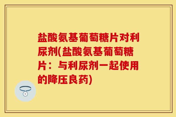 盐酸氨基葡萄糖片对利尿剂(盐酸氨基葡萄糖片:与利尿剂一起使用的良药) 盐酸氨基葡萄糖片对利尿剂(盐酸氨基葡萄糖片:与利尿剂一起使用的良药)
