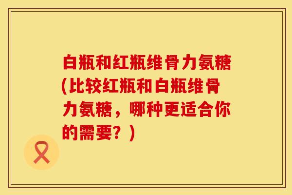 白瓶和红瓶维骨力氨糖(比较红瓶和白瓶维骨力氨糖，哪种更适合你的需要？)