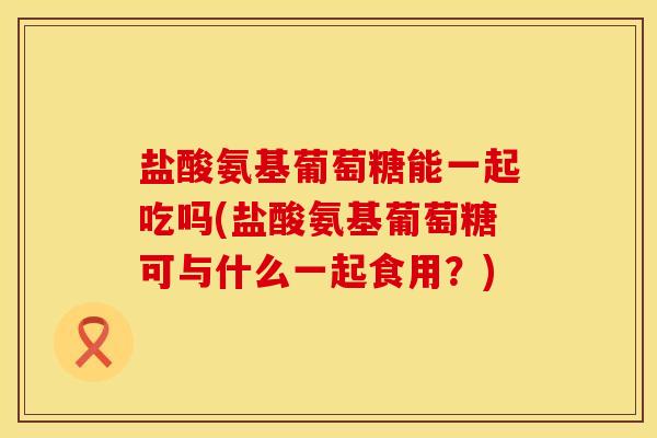 盐酸氨基葡萄糖能一起吃吗(盐酸氨基葡萄糖可与什么一起食用？)
