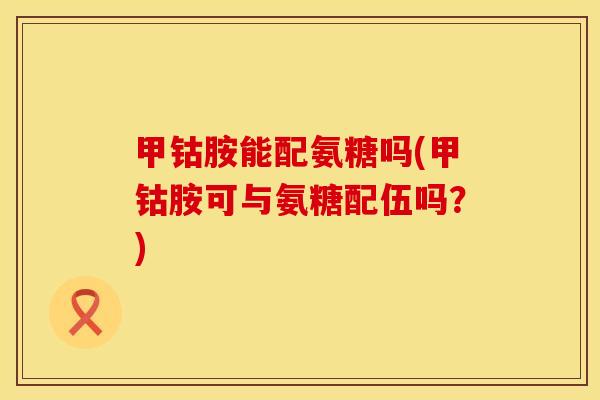 甲钴胺能配氨糖吗(甲钴胺可与氨糖配伍吗？)