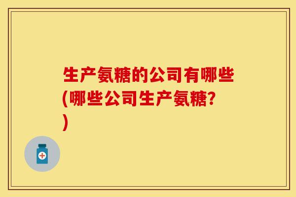 生产氨糖的公司有哪些(哪些公司生产氨糖？)