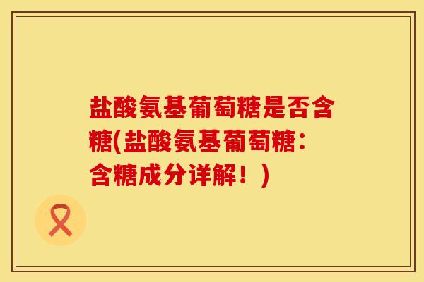 盐酸氨基葡萄糖是否含糖(盐酸氨基葡萄糖：含糖成分详解！)