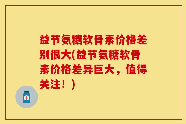 益节氨糖软骨素价格差别很大(益节氨糖软骨素价格差异巨大，值得关注！)