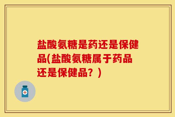 盐酸氨糖是药还是保健品(盐酸氨糖属于药品还是保健品？)