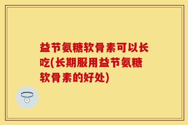 益节氨糖软骨素可以长吃(长期服用益节氨糖软骨素的好处)