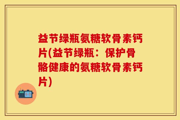 益节绿瓶氨糖软骨素钙片(益节绿瓶：保护骨骼健康的氨糖软骨素钙片)