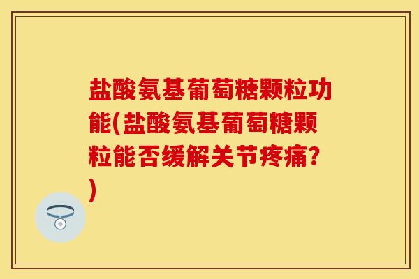 盐酸氨基葡萄糖颗粒功能(盐酸氨基葡萄糖颗粒能否缓解关节疼痛？)