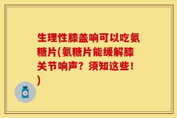 生理性膝盖响可以吃氨糖片(氨糖片能缓解膝关节响声？须知这些！)
