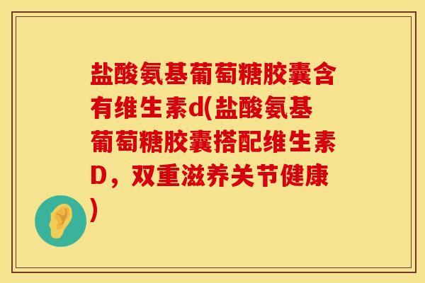 盐酸氨基葡萄糖胶囊含有维生素d(盐酸氨基葡萄糖胶囊搭配维生素D，双重滋养关节健康)