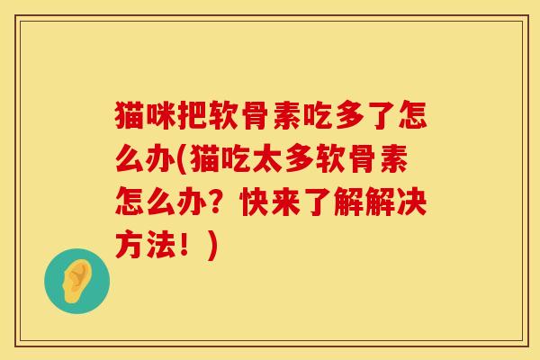 猫咪把软骨素吃多了怎么办(猫吃太多软骨素怎么办？快来了解解决方法！)