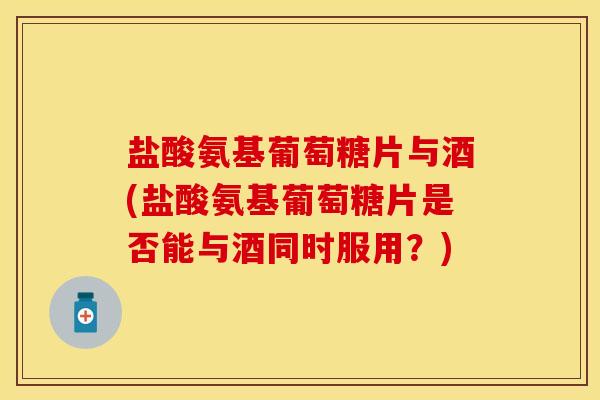 盐酸氨基葡萄糖片与酒(盐酸氨基葡萄糖片是否能与酒同时服用？)