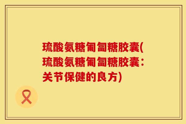琉酸氨糖匍匐糖胶囊(琉酸氨糖匍匐糖胶囊:关节保健的良方) 琉酸氨糖匍匐糖胶囊(琉酸氨糖匍匐糖胶囊:关节保健的良方)