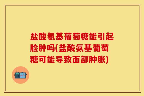 盐酸氨基葡萄糖能引起脸肿吗(盐酸氨基葡萄糖可能导致面部肿胀)