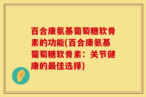 百合康氨基葡萄糖软骨素的功能(百合康氨基葡萄糖软骨素：关节健康的最佳选择)