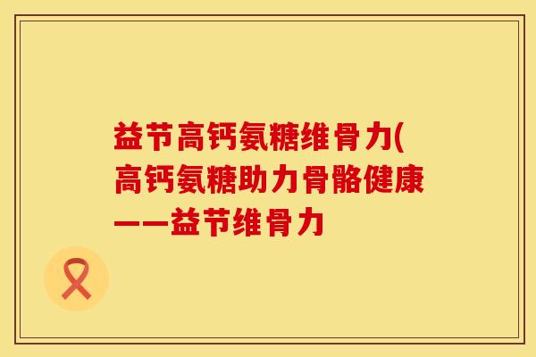 益节高钙氨糖维骨力(高钙氨糖助力骨骼健康——益节维骨力 益节高钙氨糖维骨力(高钙氨糖助力骨骼健康——益节维骨力