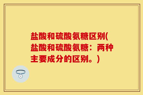 盐酸和硫酸氨糖区别(盐酸和硫酸氨糖：两种主要成分的区别。)