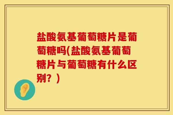 盐酸氨基葡萄糖片是葡萄糖吗(盐酸氨基葡萄糖片与葡萄糖有什么区别？)