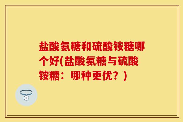 盐酸氨糖和硫酸铵糖哪个好(盐酸氨糖与硫酸铵糖：哪种更优？)
