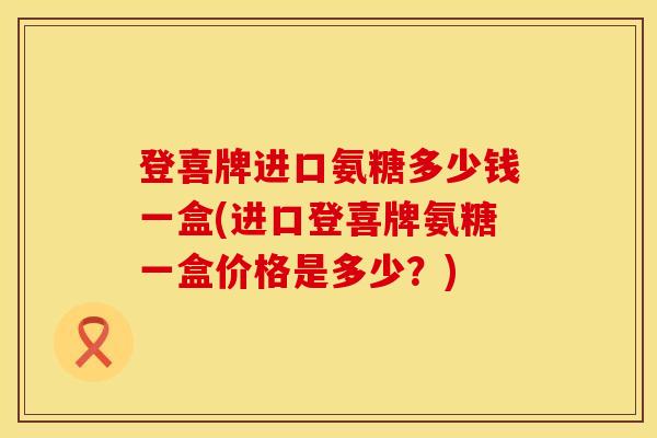 登喜牌进口氨糖多少钱一盒(进口登喜牌氨糖一盒价格是多少？)
