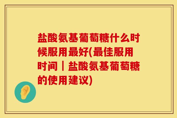 盐酸氨基葡萄糖什么时候服用最好(最佳服用时间｜盐酸氨基葡萄糖的使用建议)