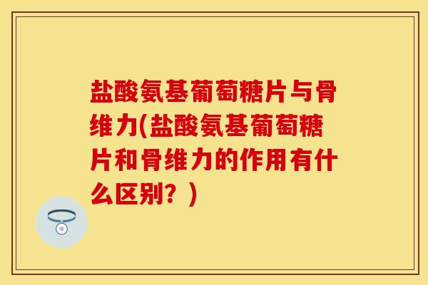 盐酸氨基葡萄糖片与骨维力(盐酸氨基葡萄糖片和骨维力的作用有什么区别？)