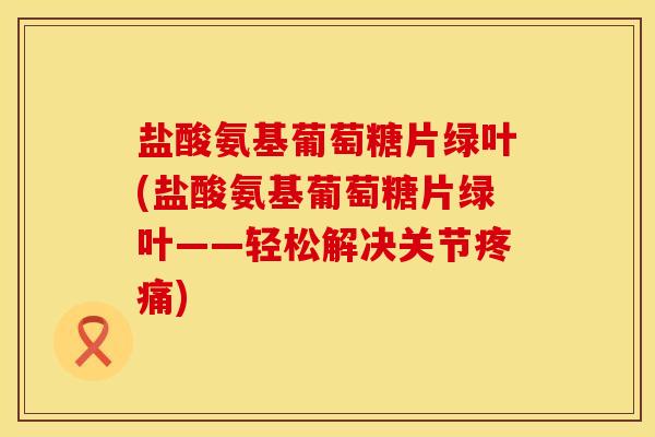 盐酸氨基葡萄糖片绿叶(盐酸氨基葡萄糖片绿叶——轻松解决关节疼痛)