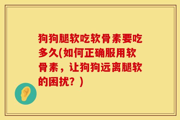 狗狗腿软吃软骨素要吃多久(如何正确服用软骨素，让狗狗远离腿软的困扰？)