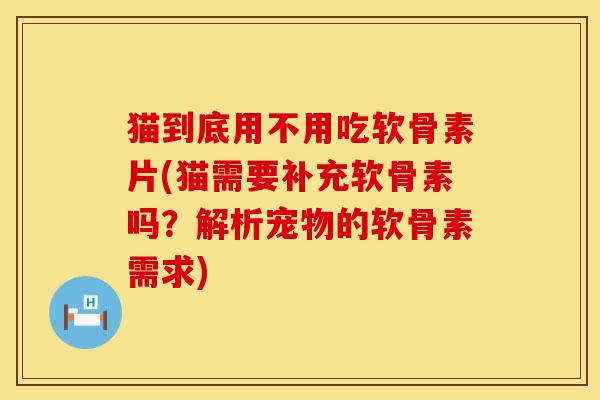 猫到底用不用吃软骨素片(猫需要补充软骨素吗？解析宠物的软骨素需求)