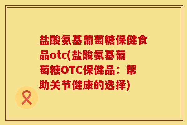 盐酸氨基葡萄糖保健食品otc(盐酸氨基葡萄糖OTC保健品：帮助关节健康的选择)